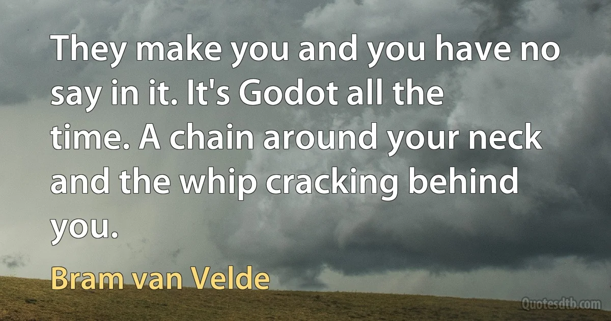 They make you and you have no say in it. It's Godot all the time. A chain around your neck and the whip cracking behind you. (Bram van Velde)