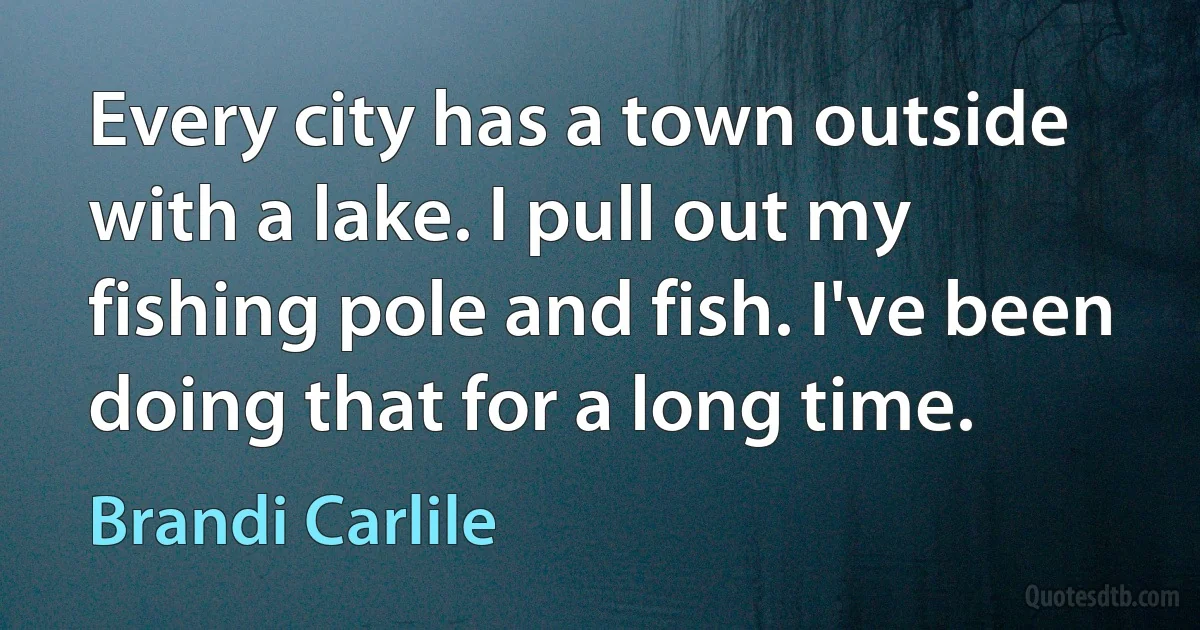 Every city has a town outside with a lake. I pull out my fishing pole and fish. I've been doing that for a long time. (Brandi Carlile)