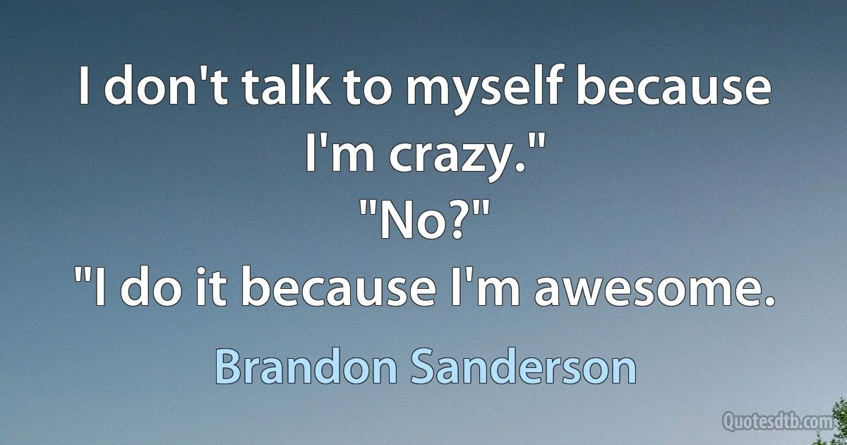 I don't talk to myself because I'm crazy."
"No?"
"I do it because I'm awesome. (Brandon Sanderson)