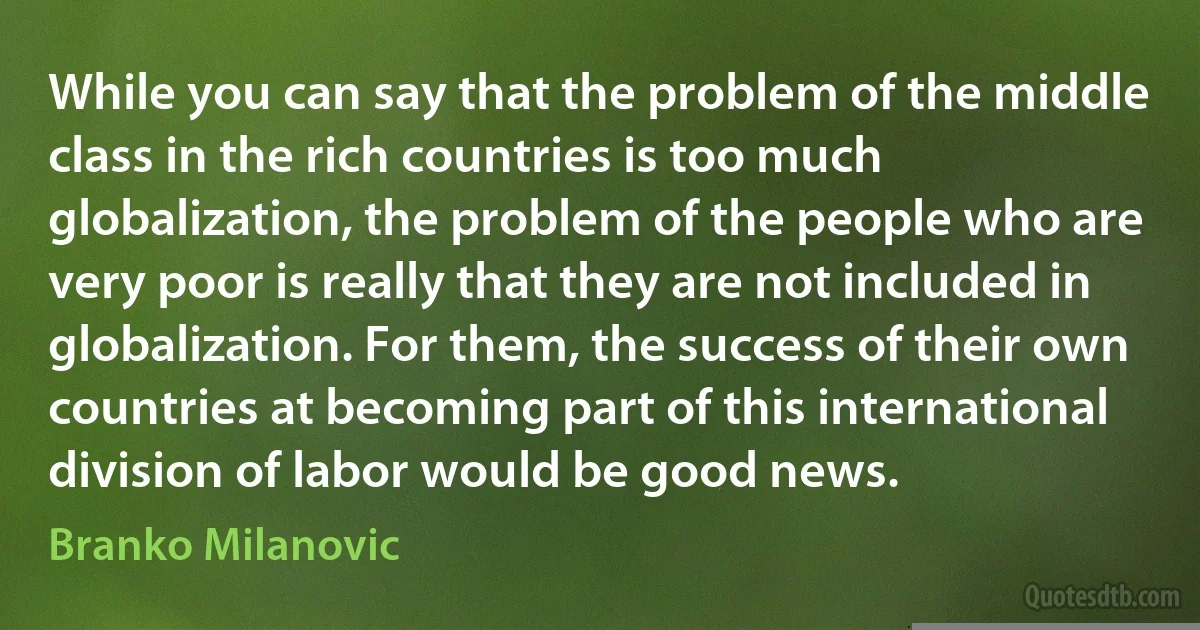 While you can say that the problem of the middle class in the rich countries is too much globalization, the problem of the people who are very poor is really that they are not included in globalization. For them, the success of their own countries at becoming part of this international division of labor would be good news. (Branko Milanovic)