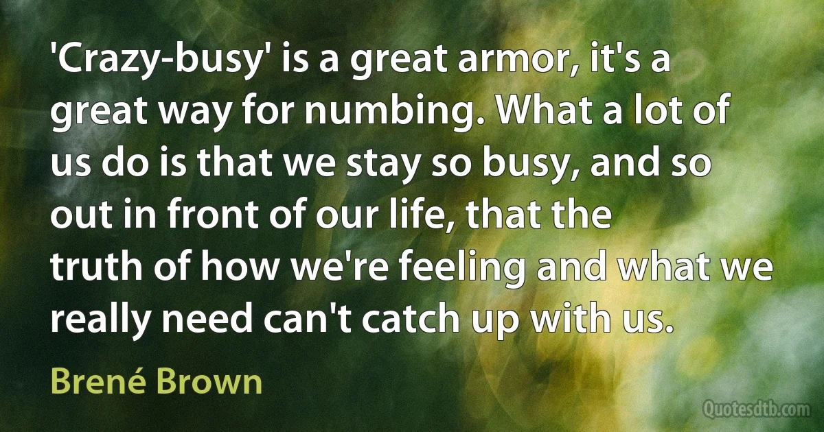 'Crazy-busy' is a great armor, it's a great way for numbing. What a lot of us do is that we stay so busy, and so out in front of our life, that the truth of how we're feeling and what we really need can't catch up with us. (Brené Brown)