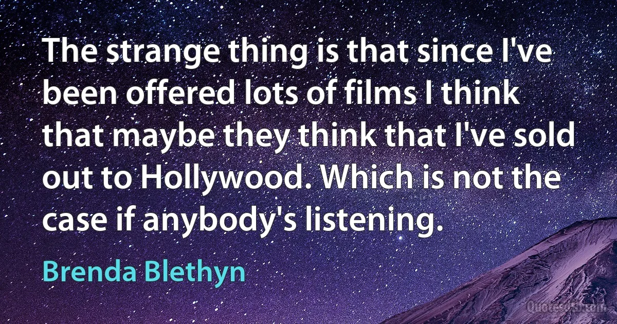 The strange thing is that since I've been offered lots of films I think that maybe they think that I've sold out to Hollywood. Which is not the case if anybody's listening. (Brenda Blethyn)