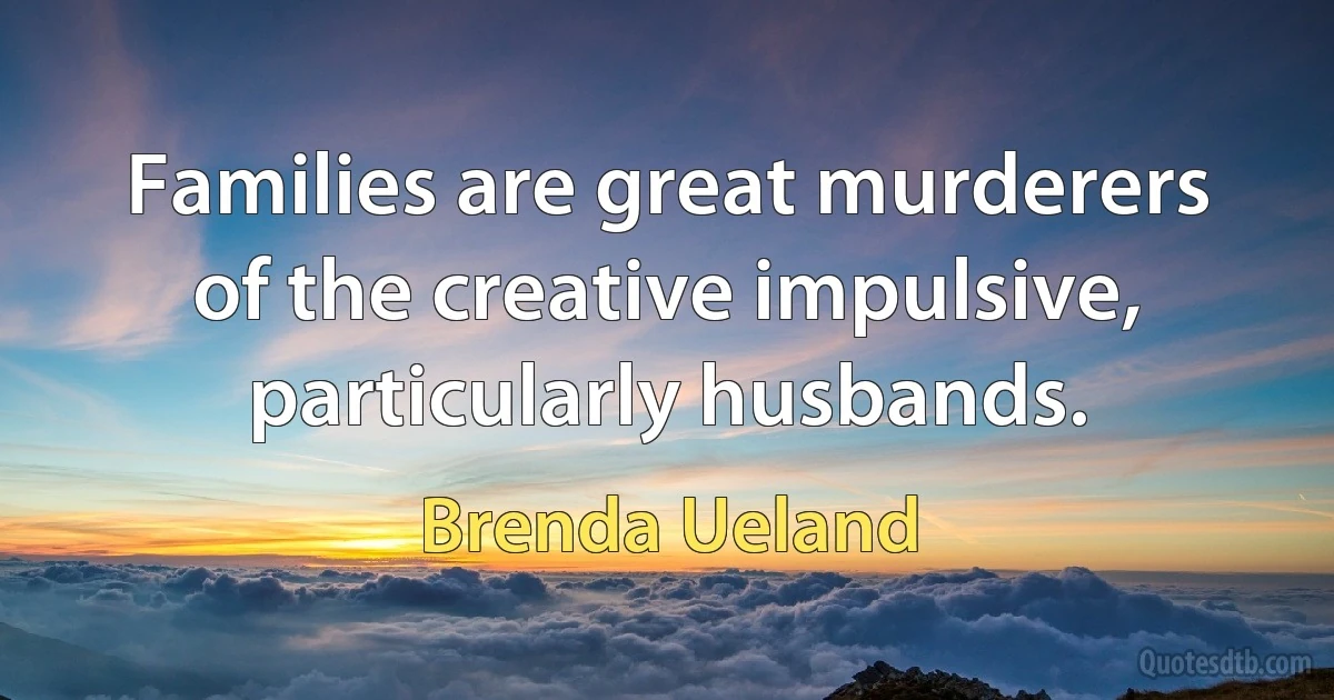 Families are great murderers of the creative impulsive, particularly husbands. (Brenda Ueland)