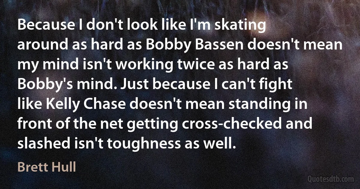 Because I don't look like I'm skating around as hard as Bobby Bassen doesn't mean my mind isn't working twice as hard as Bobby's mind. Just because I can't fight like Kelly Chase doesn't mean standing in front of the net getting cross-checked and slashed isn't toughness as well. (Brett Hull)