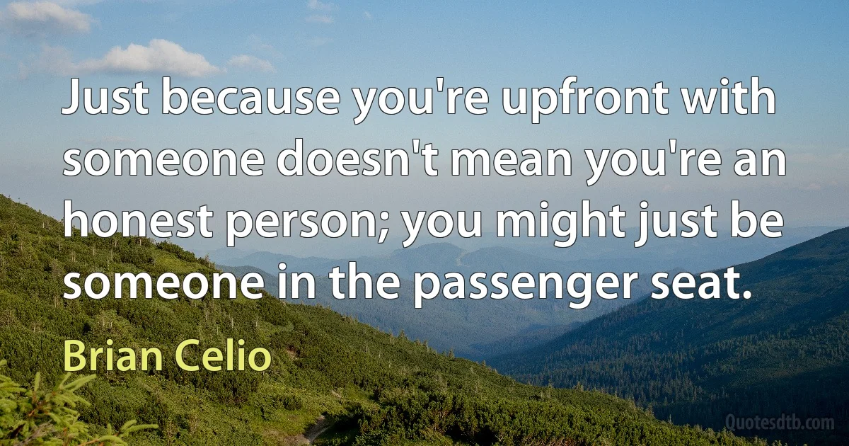 Just because you're upfront with someone doesn't mean you're an honest person; you might just be someone in the passenger seat. (Brian Celio)