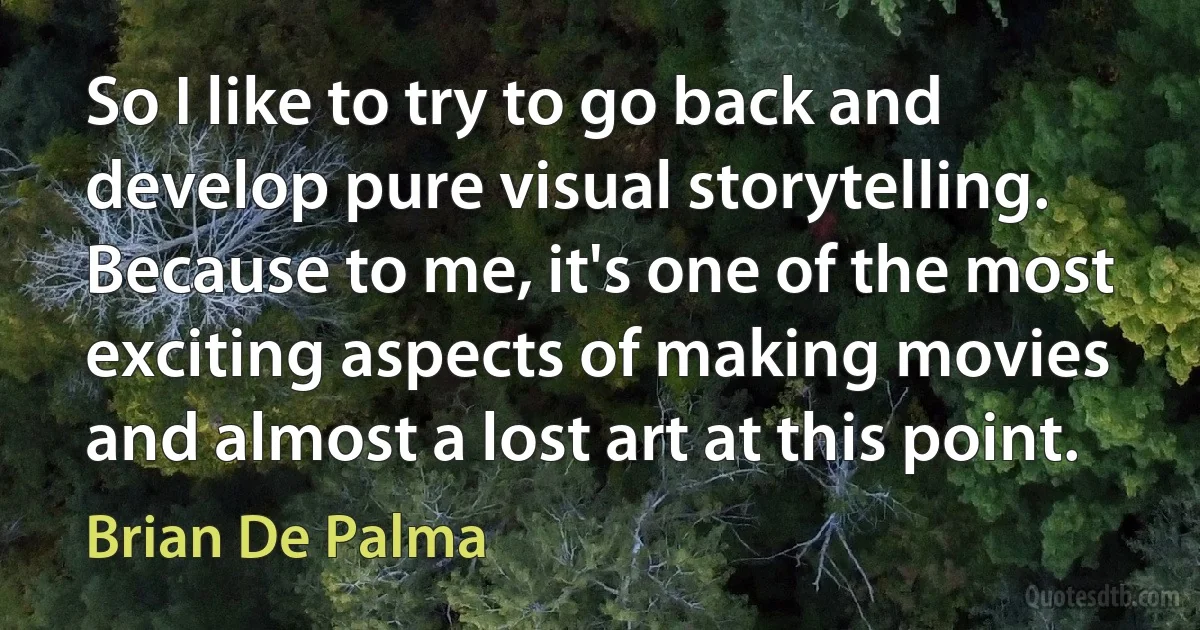 So I like to try to go back and develop pure visual storytelling. Because to me, it's one of the most exciting aspects of making movies and almost a lost art at this point. (Brian De Palma)