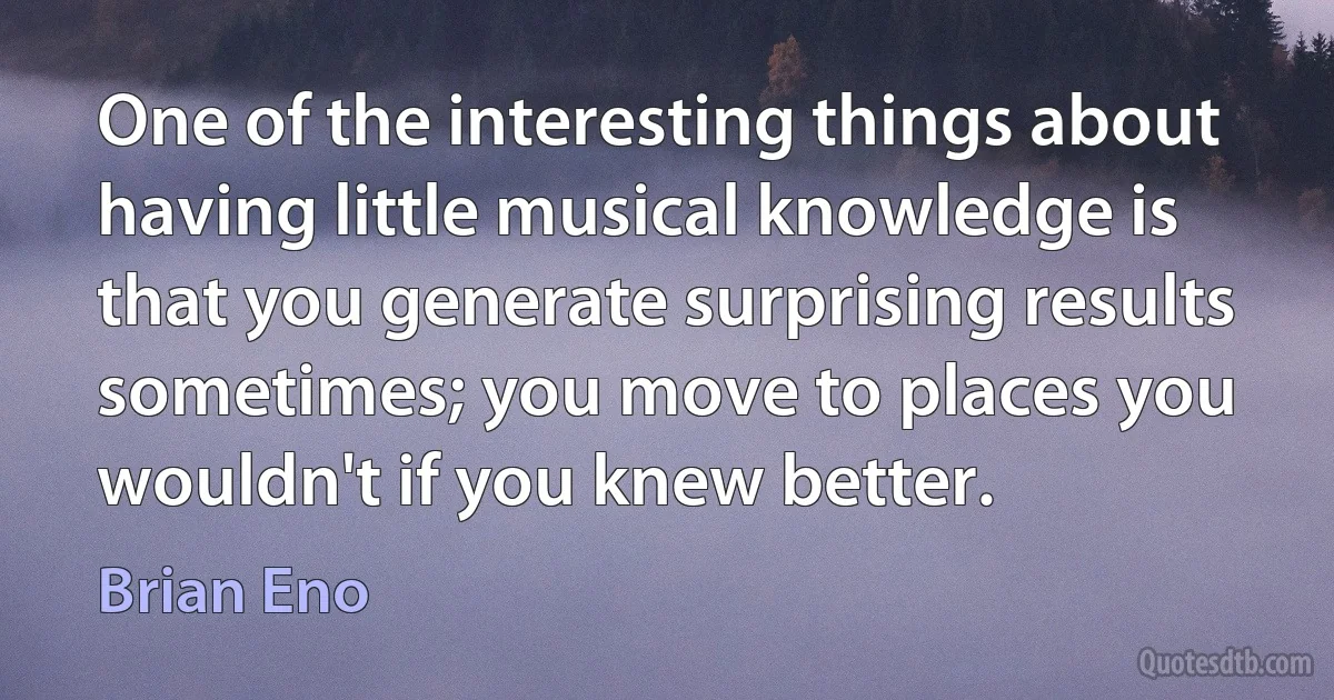 One of the interesting things about having little musical knowledge is that you generate surprising results sometimes; you move to places you wouldn't if you knew better. (Brian Eno)