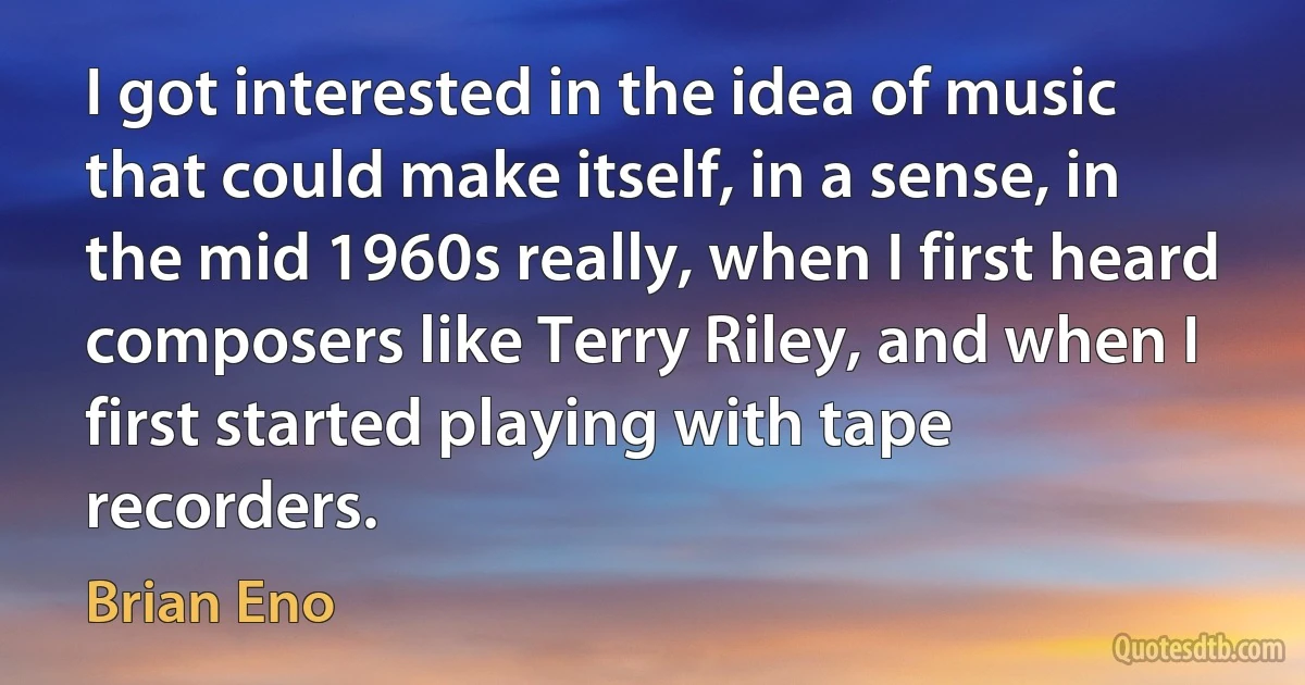 I got interested in the idea of music that could make itself, in a sense, in the mid 1960s really, when I first heard composers like Terry Riley, and when I first started playing with tape recorders. (Brian Eno)