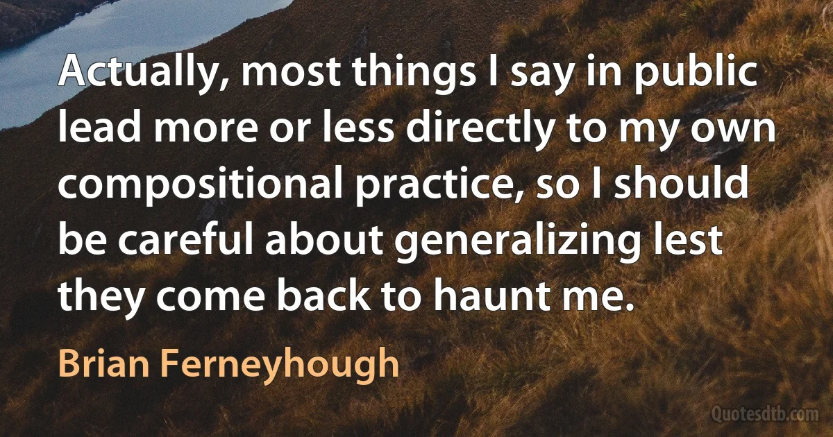 Actually, most things I say in public lead more or less directly to my own compositional practice, so I should be careful about generalizing lest they come back to haunt me. (Brian Ferneyhough)