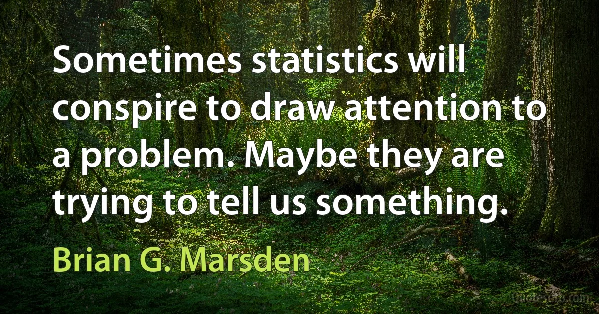 Sometimes statistics will conspire to draw attention to a problem. Maybe they are trying to tell us something. (Brian G. Marsden)