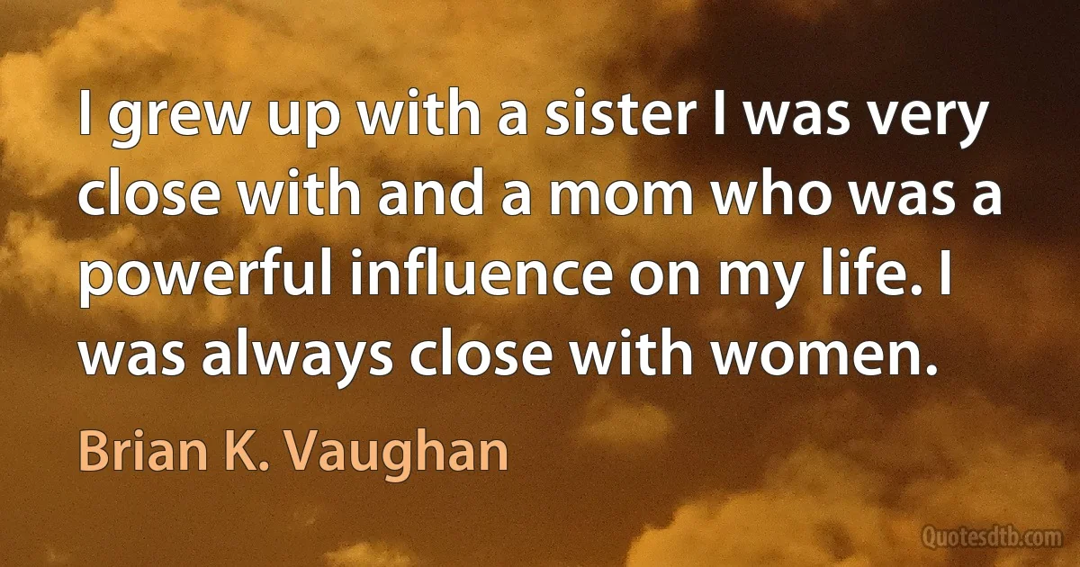 I grew up with a sister I was very close with and a mom who was a powerful influence on my life. I was always close with women. (Brian K. Vaughan)