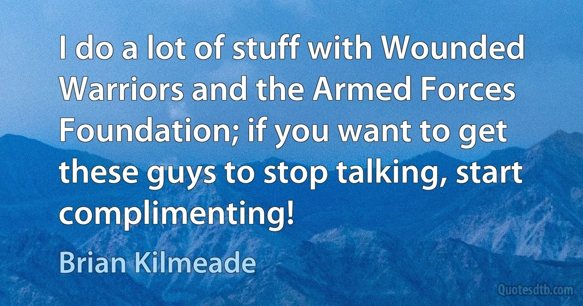 I do a lot of stuff with Wounded Warriors and the Armed Forces Foundation; if you want to get these guys to stop talking, start complimenting! (Brian Kilmeade)