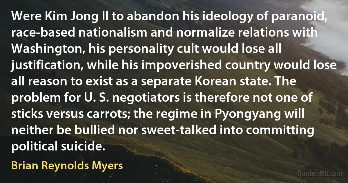 Were Kim Jong Il to abandon his ideology of paranoid, race-based nationalism and normalize relations with Washington, his personality cult would lose all justification, while his impoverished country would lose all reason to exist as a separate Korean state. The problem for U. S. negotiators is therefore not one of sticks versus carrots; the regime in Pyongyang will neither be bullied nor sweet-talked into committing political suicide. (Brian Reynolds Myers)