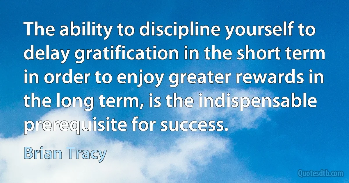 The ability to discipline yourself to delay gratification in the short term in order to enjoy greater rewards in the long term, is the indispensable prerequisite for success. (Brian Tracy)