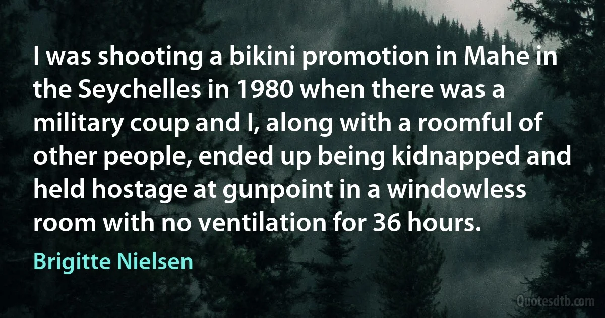 I was shooting a bikini promotion in Mahe in the Seychelles in 1980 when there was a military coup and I, along with a roomful of other people, ended up being kidnapped and held hostage at gunpoint in a windowless room with no ventilation for 36 hours. (Brigitte Nielsen)