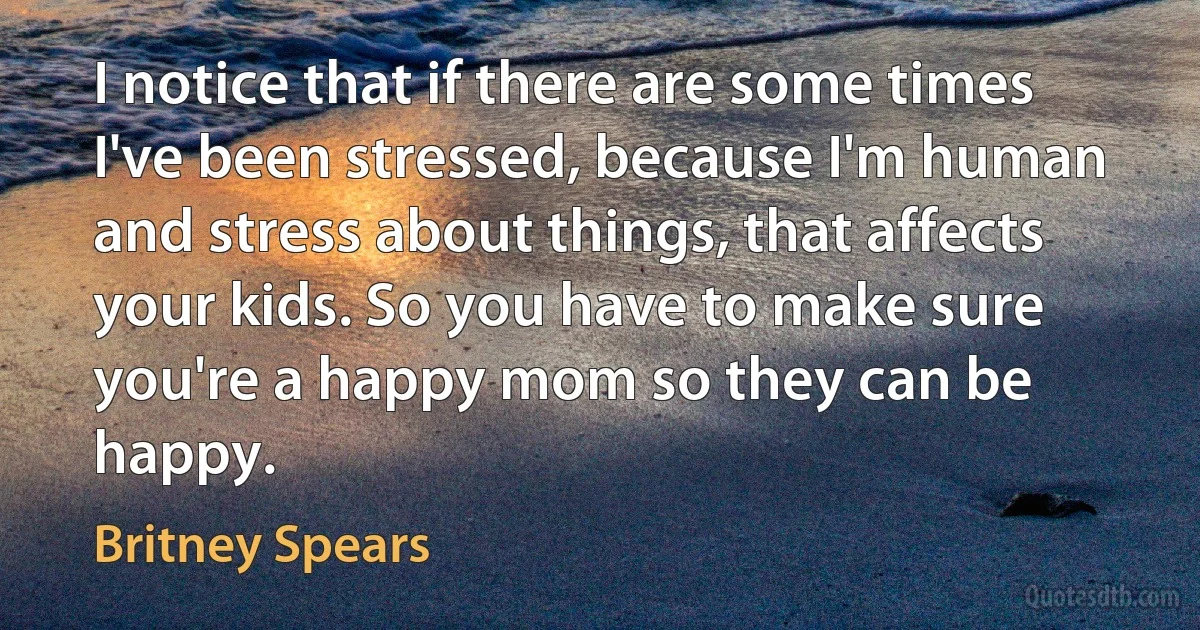 I notice that if there are some times I've been stressed, because I'm human and stress about things, that affects your kids. So you have to make sure you're a happy mom so they can be happy. (Britney Spears)