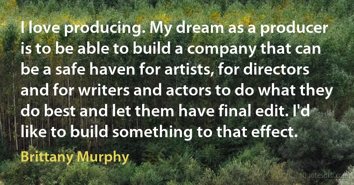 I love producing. My dream as a producer is to be able to build a company that can be a safe haven for artists, for directors and for writers and actors to do what they do best and let them have final edit. I'd like to build something to that effect. (Brittany Murphy)