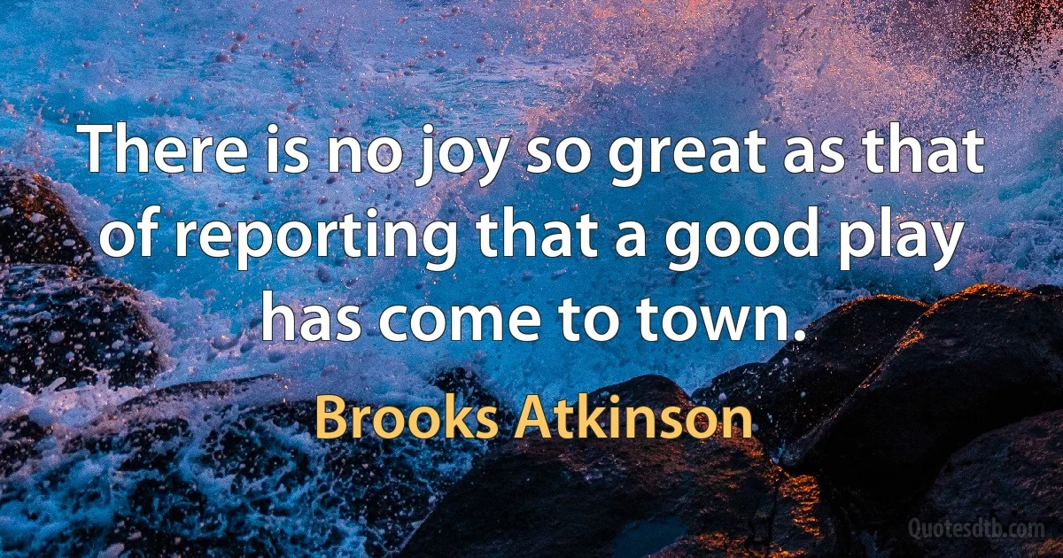 There is no joy so great as that of reporting that a good play has come to town. (Brooks Atkinson)