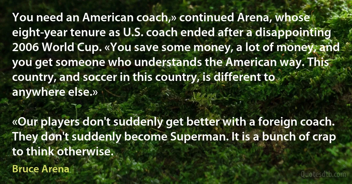 You need an American coach,» continued Arena, whose eight-year tenure as U.S. coach ended after a disappointing 2006 World Cup. «You save some money, a lot of money, and you get someone who understands the American way. This country, and soccer in this country, is different to anywhere else.»

«Our players don't suddenly get better with a foreign coach. They don't suddenly become Superman. It is a bunch of crap to think otherwise. (Bruce Arena)