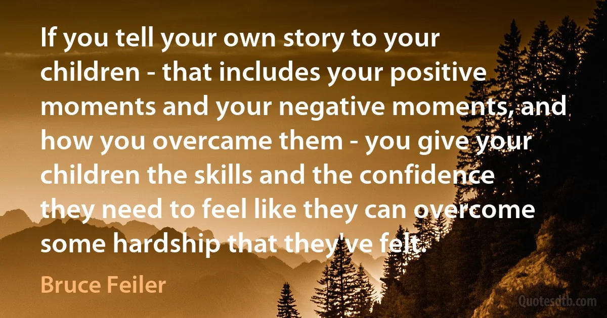 If you tell your own story to your children - that includes your positive moments and your negative moments, and how you overcame them - you give your children the skills and the confidence they need to feel like they can overcome some hardship that they've felt. (Bruce Feiler)