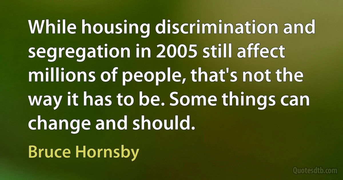 While housing discrimination and segregation in 2005 still affect millions of people, that's not the way it has to be. Some things can change and should. (Bruce Hornsby)