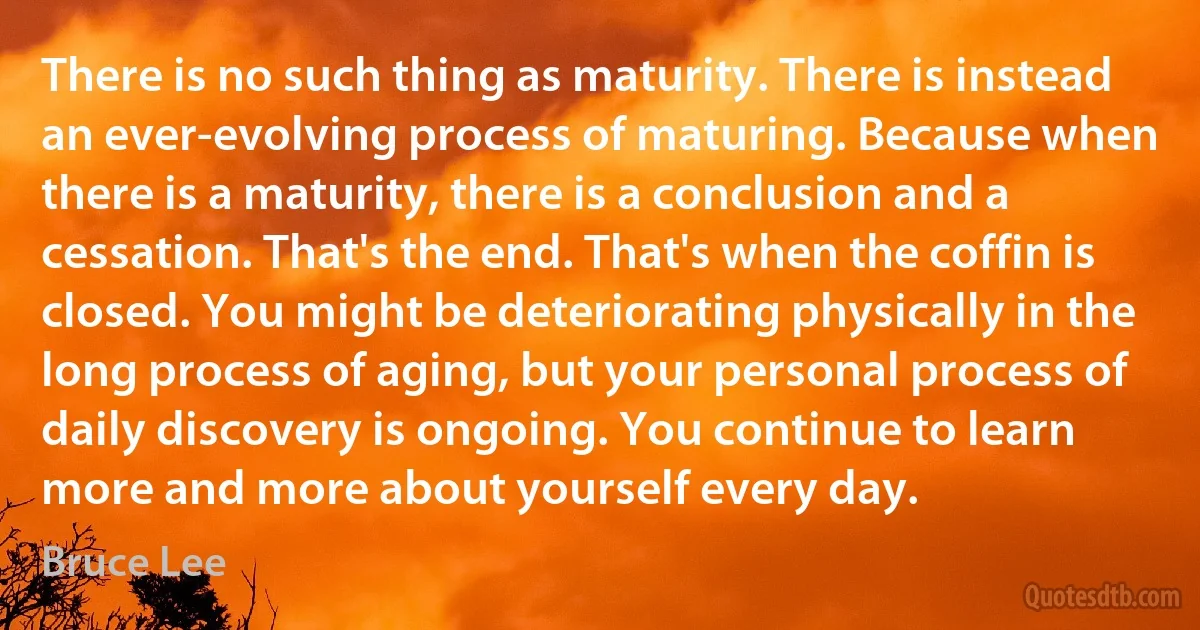 There is no such thing as maturity. There is instead an ever-evolving process of maturing. Because when there is a maturity, there is a conclusion and a cessation. That's the end. That's when the coffin is closed. You might be deteriorating physically in the long process of aging, but your personal process of daily discovery is ongoing. You continue to learn more and more about yourself every day. (Bruce Lee)