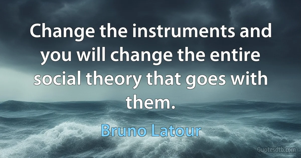 Change the instruments and you will change the entire social theory that goes with them. (Bruno Latour)