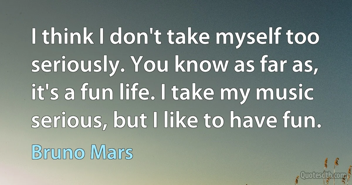 I think I don't take myself too seriously. You know as far as, it's a fun life. I take my music serious, but I like to have fun. (Bruno Mars)