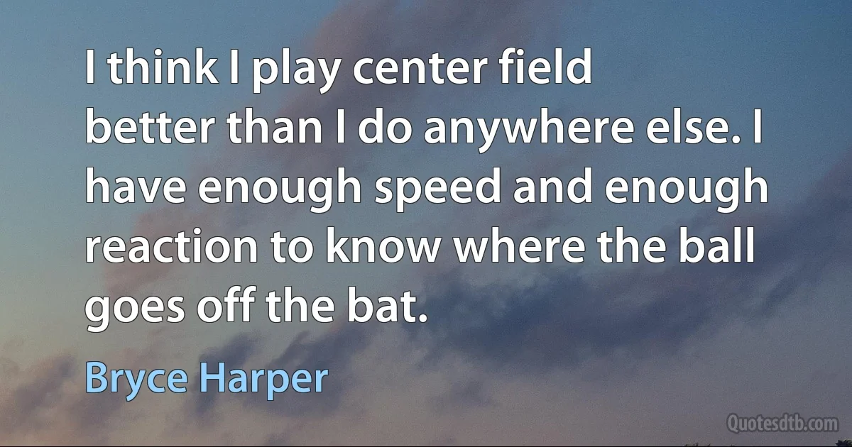 I think I play center field better than I do anywhere else. I have enough speed and enough reaction to know where the ball goes off the bat. (Bryce Harper)