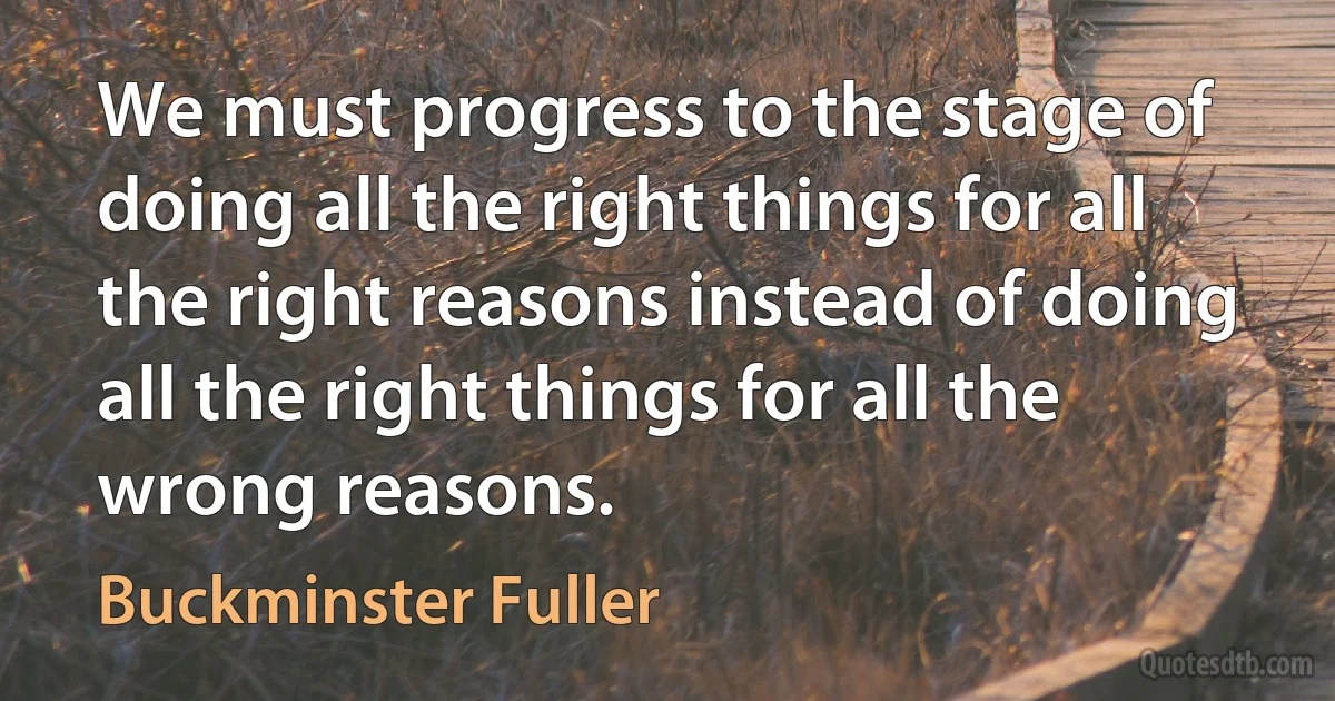 We must progress to the stage of doing all the right things for all the right reasons instead of doing all the right things for all the wrong reasons. (Buckminster Fuller)