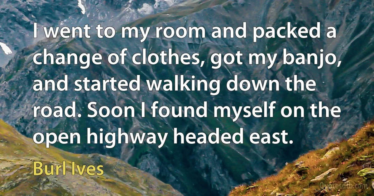 I went to my room and packed a change of clothes, got my banjo, and started walking down the road. Soon I found myself on the open highway headed east. (Burl Ives)