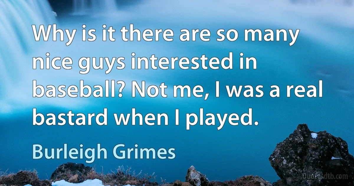 Why is it there are so many nice guys interested in baseball? Not me, I was a real bastard when I played. (Burleigh Grimes)