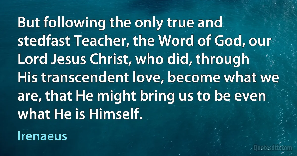 But following the only true and stedfast Teacher, the Word of God, our Lord Jesus Christ, who did, through His transcendent love, become what we are, that He might bring us to be even what He is Himself. (Irenaeus)