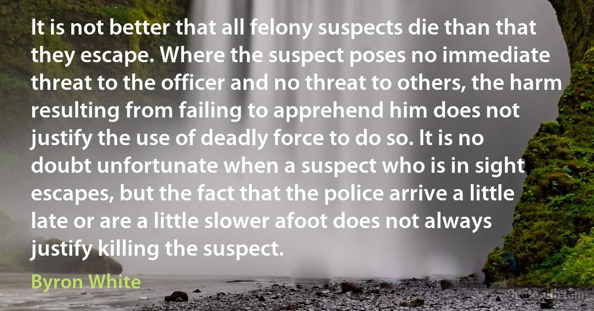 It is not better that all felony suspects die than that they escape. Where the suspect poses no immediate threat to the officer and no threat to others, the harm resulting from failing to apprehend him does not justify the use of deadly force to do so. It is no doubt unfortunate when a suspect who is in sight escapes, but the fact that the police arrive a little late or are a little slower afoot does not always justify killing the suspect. (Byron White)