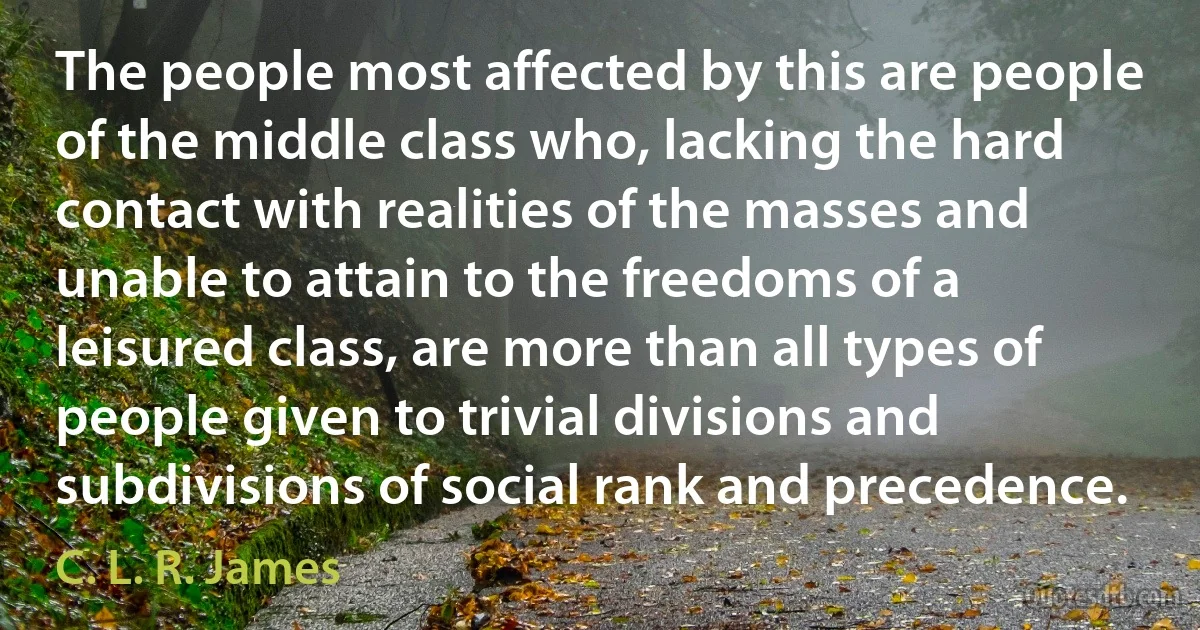 The people most affected by this are people of the middle class who, lacking the hard contact with realities of the masses and unable to attain to the freedoms of a leisured class, are more than all types of people given to trivial divisions and subdivisions of social rank and precedence. (C. L. R. James)