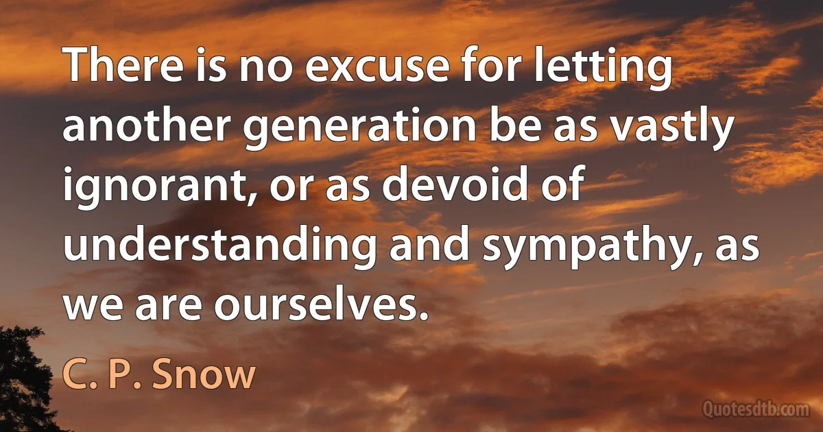 There is no excuse for letting another generation be as vastly ignorant, or as devoid of understanding and sympathy, as we are ourselves. (C. P. Snow)