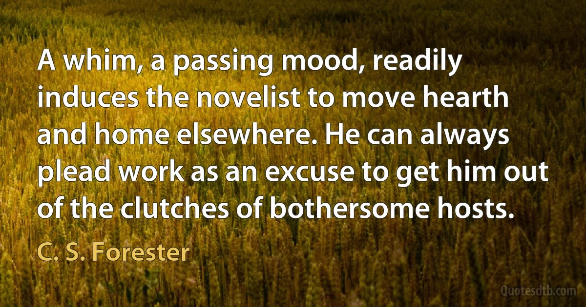 A whim, a passing mood, readily induces the novelist to move hearth and home elsewhere. He can always plead work as an excuse to get him out of the clutches of bothersome hosts. (C. S. Forester)