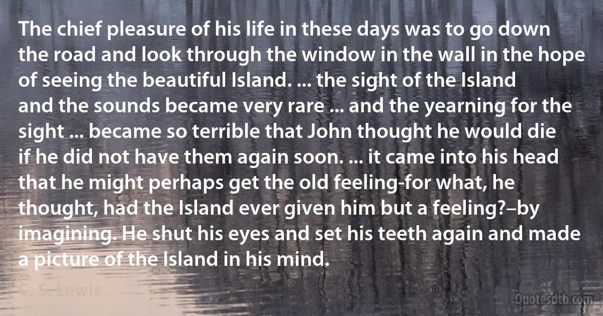 The chief pleasure of his life in these days was to go down the road and look through the window in the wall in the hope of seeing the beautiful Island. ... the sight of the Island and the sounds became very rare ... and the yearning for the sight ... became so terrible that John thought he would die if he did not have them again soon. ... it came into his head that he might perhaps get the old feeling-for what, he thought, had the Island ever given him but a feeling?–by imagining. He shut his eyes and set his teeth again and made a picture of the Island in his mind. (C. S. Lewis)