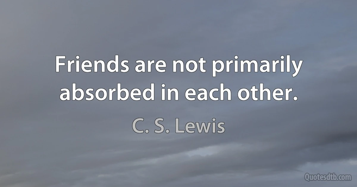 Friends are not primarily absorbed in each other. (C. S. Lewis)