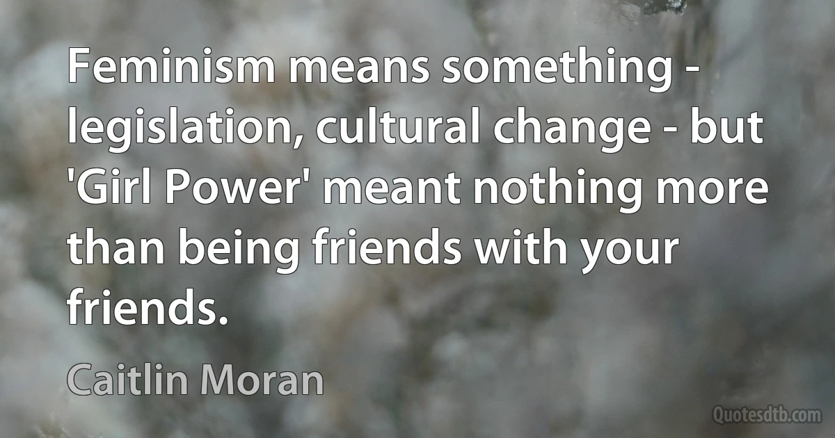 Feminism means something - legislation, cultural change - but 'Girl Power' meant nothing more than being friends with your friends. (Caitlin Moran)