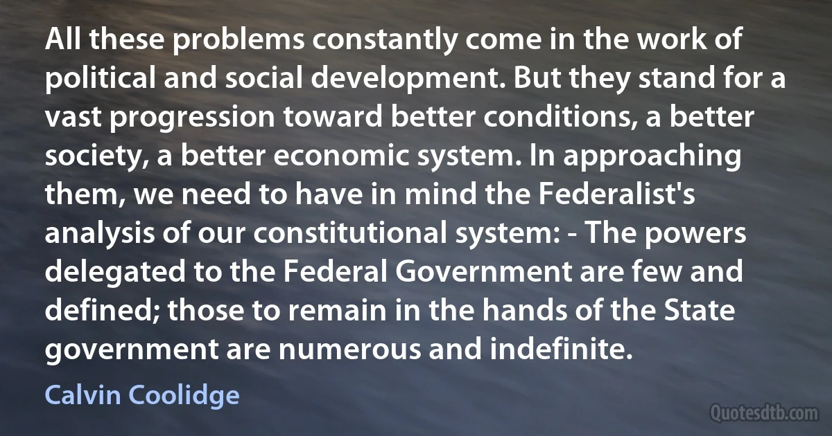 All these problems constantly come in the work of political and social development. But they stand for a vast progression toward better conditions, a better society, a better economic system. In approaching them, we need to have in mind the Federalist's analysis of our constitutional system: - The powers delegated to the Federal Government are few and defined; those to remain in the hands of the State government are numerous and indefinite. (Calvin Coolidge)