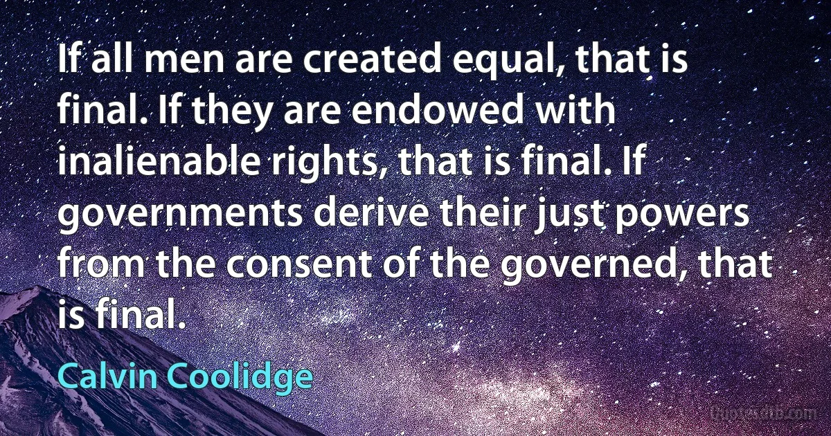 If all men are created equal, that is final. If they are endowed with inalienable rights, that is final. If governments derive their just powers from the consent of the governed, that is final. (Calvin Coolidge)