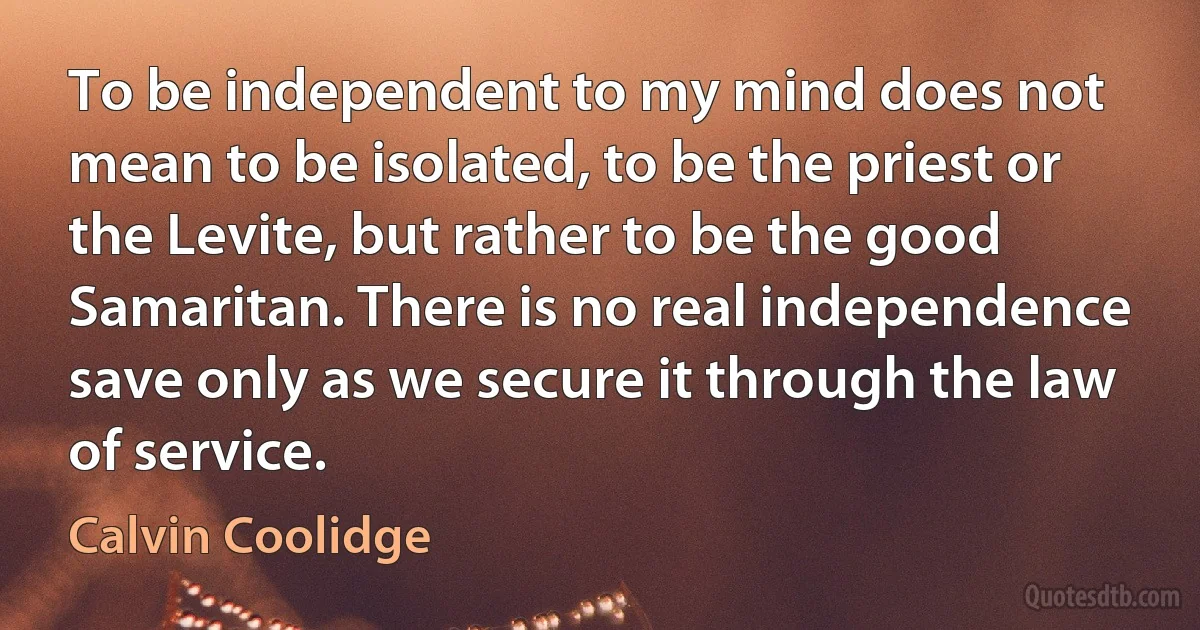 To be independent to my mind does not mean to be isolated, to be the priest or the Levite, but rather to be the good Samaritan. There is no real independence save only as we secure it through the law of service. (Calvin Coolidge)