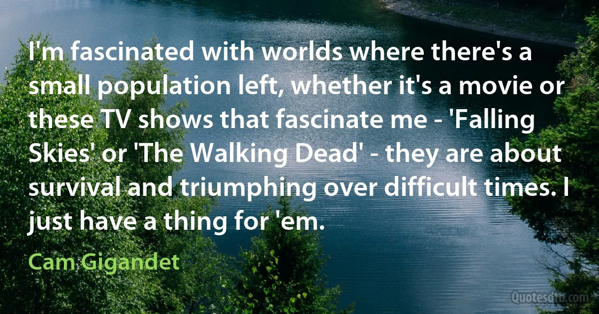 I'm fascinated with worlds where there's a small population left, whether it's a movie or these TV shows that fascinate me - 'Falling Skies' or 'The Walking Dead' - they are about survival and triumphing over difficult times. I just have a thing for 'em. (Cam Gigandet)