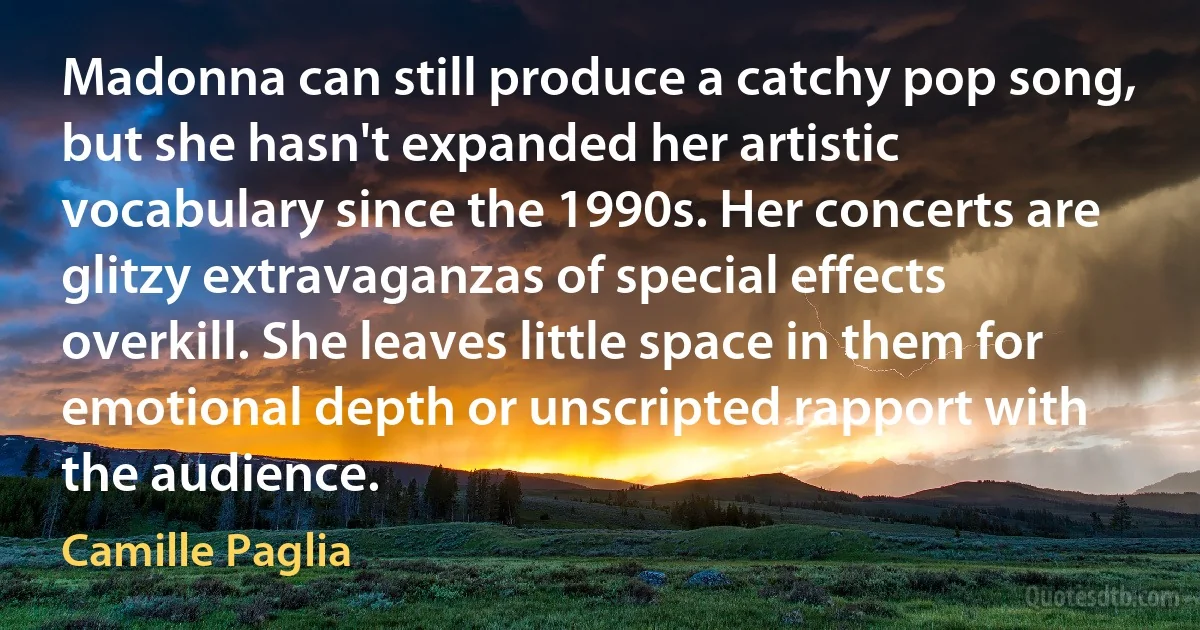 Madonna can still produce a catchy pop song, but she hasn't expanded her artistic vocabulary since the 1990s. Her concerts are glitzy extravaganzas of special effects overkill. She leaves little space in them for emotional depth or unscripted rapport with the audience. (Camille Paglia)