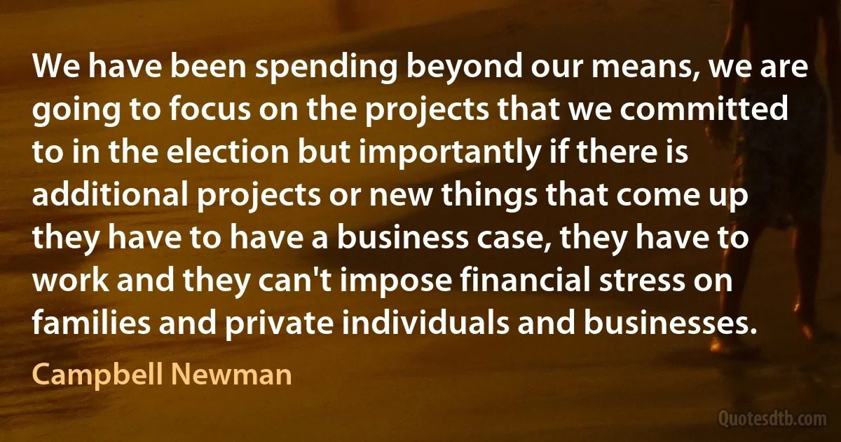 We have been spending beyond our means, we are going to focus on the projects that we committed to in the election but importantly if there is additional projects or new things that come up they have to have a business case, they have to work and they can't impose financial stress on families and private individuals and businesses. (Campbell Newman)