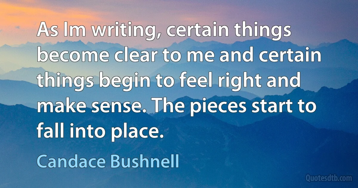 As Im writing, certain things become clear to me and certain things begin to feel right and make sense. The pieces start to fall into place. (Candace Bushnell)