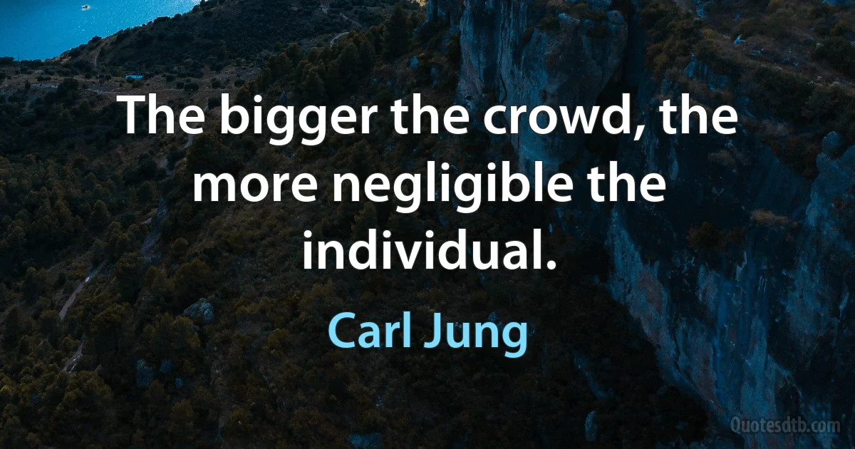 The bigger the crowd, the more negligible the individual. (Carl Jung)