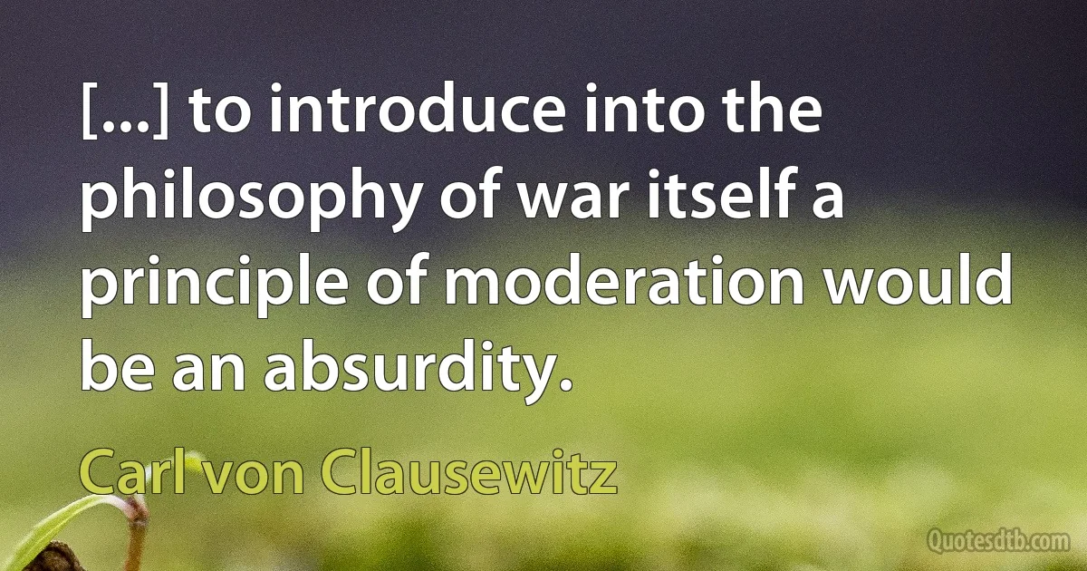 [...] to introduce into the philosophy of war itself a principle of moderation would be an absurdity. (Carl von Clausewitz)