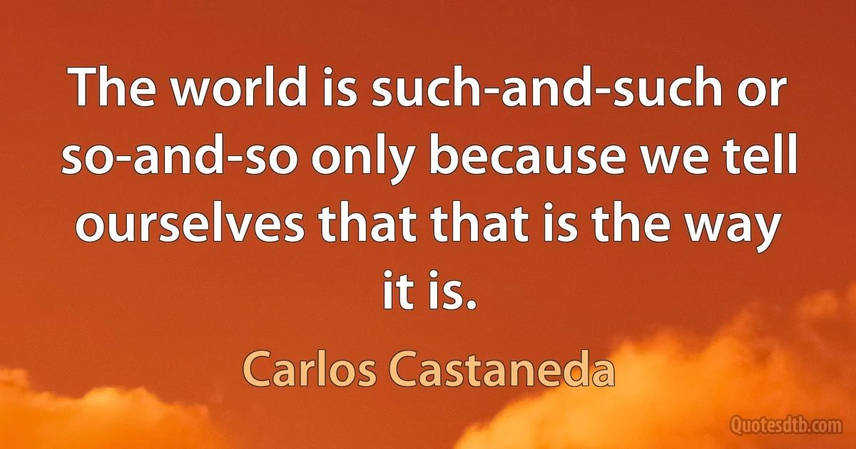 The world is such-and-such or so-and-so only because we tell ourselves that that is the way it is. (Carlos Castaneda)